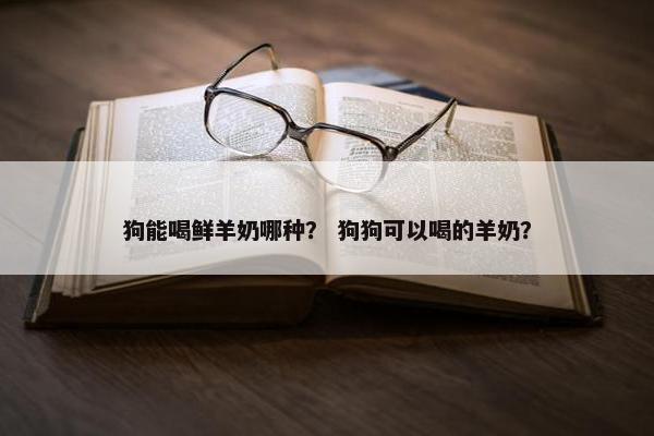 狗能喝鲜羊奶哪种？ 狗狗可以喝的羊奶？