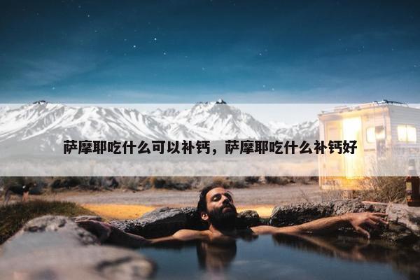 萨摩耶吃什么可以补钙，萨摩耶吃什么补钙好