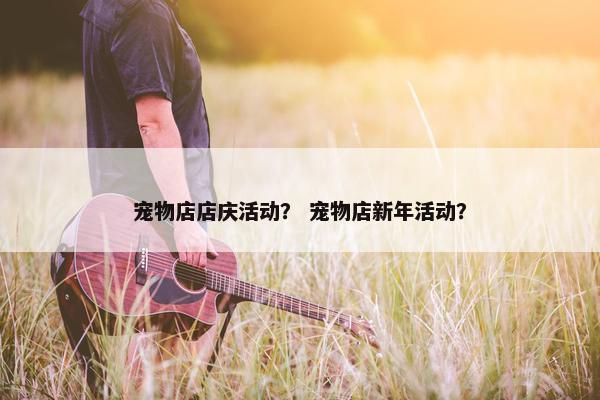 宠物店店庆活动？ 宠物店新年活动？