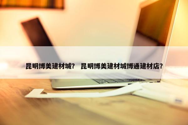 昆明博美建材城？ 昆明博美建材城博通建材店？