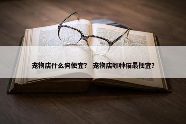 宠物店什么狗便宜？ 宠物店哪种猫最便宜？