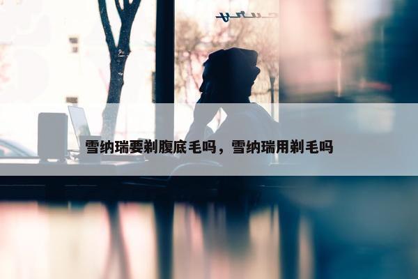 雪纳瑞要剃腹底毛吗，雪纳瑞用剃毛吗