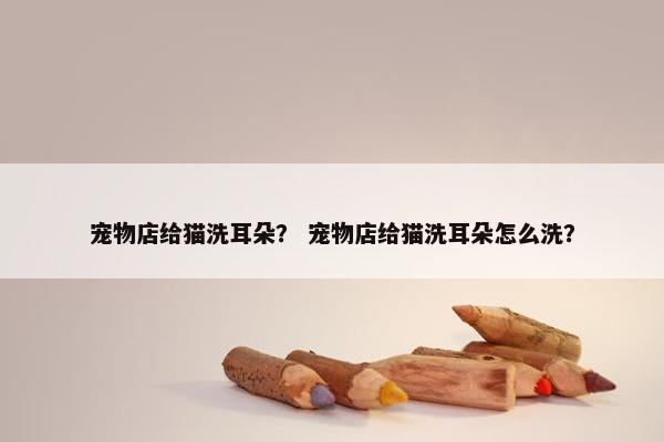 宠物店给猫洗耳朵？ 宠物店给猫洗耳朵怎么洗？