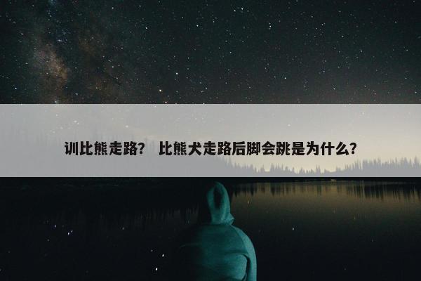 训比熊走路？ 比熊犬走路后脚会跳是为什么？
