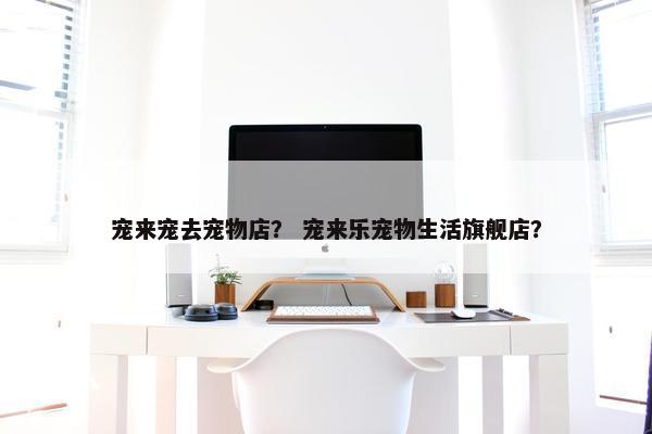 宠来宠去宠物店？ 宠来乐宠物生活旗舰店？