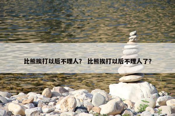 比熊挨打以后不理人？ 比熊挨打以后不理人了？