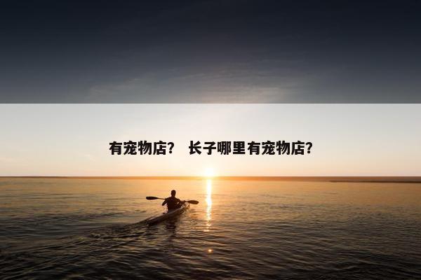 有宠物店？ 长子哪里有宠物店？