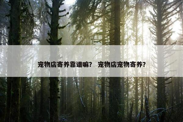 宠物店寄养靠谱嘛？ 宠物店宠物寄养？