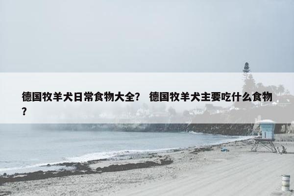 德国牧羊犬日常食物大全？ 德国牧羊犬主要吃什么食物？