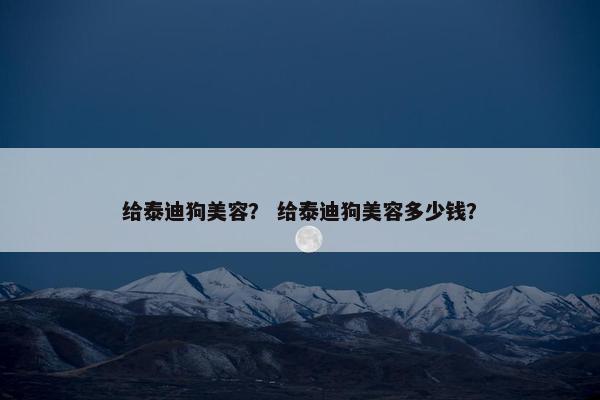 给泰迪狗美容？ 给泰迪狗美容多少钱？