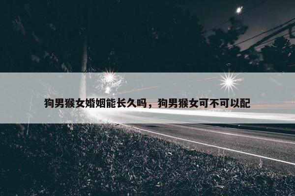 狗男猴女婚姻能长久吗，狗男猴女可不可以配