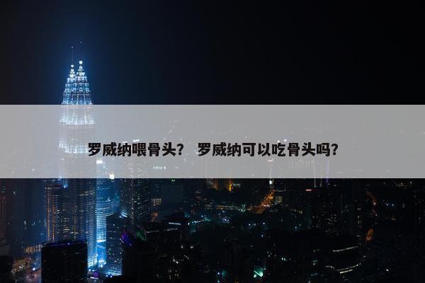 罗威纳喂骨头？ 罗威纳可以吃骨头吗？