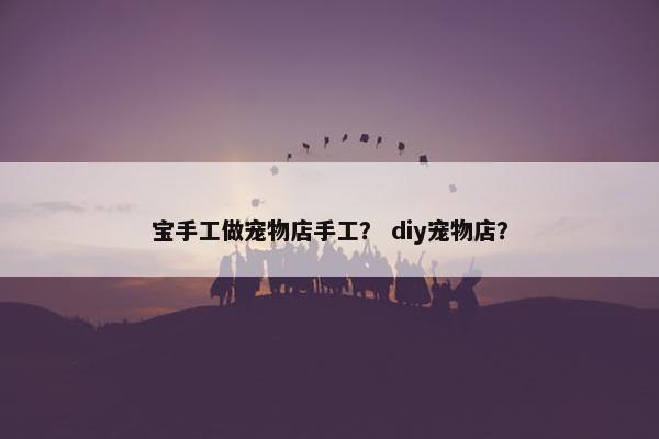 宝手工做宠物店手工？ diy宠物店？