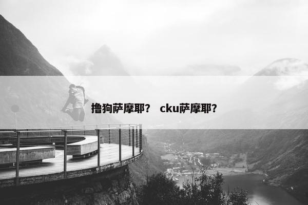 撸狗萨摩耶？ cku萨摩耶？