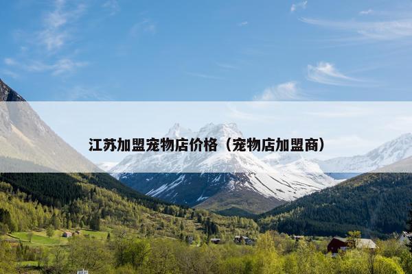 江苏加盟宠物店价格（宠物店加盟商）