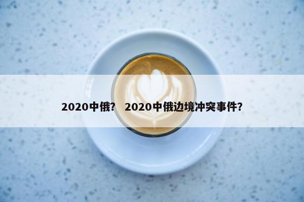 2020中俄？ 2020中俄边境冲突事件？