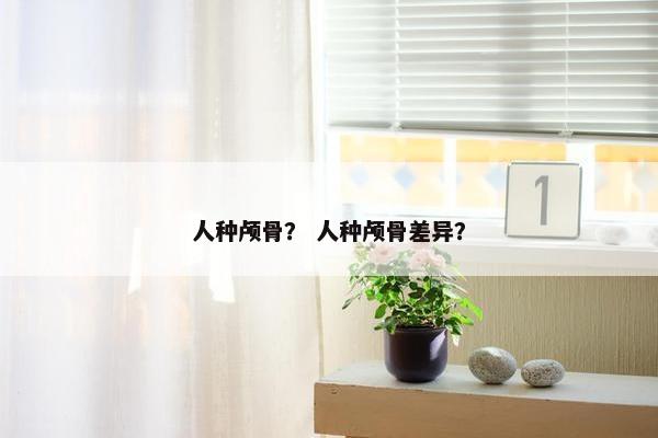 人种颅骨？ 人种颅骨差异？