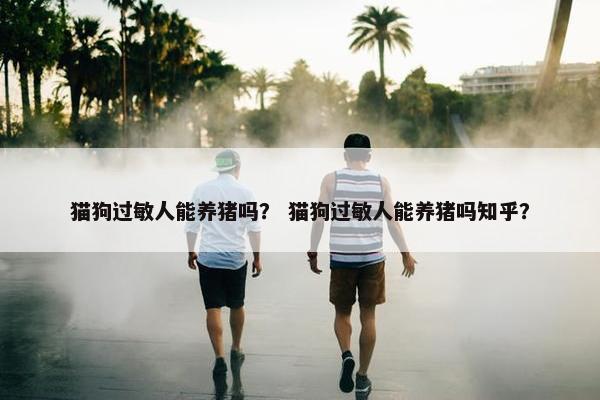 猫狗过敏人能养猪吗？ 猫狗过敏人能养猪吗知乎？