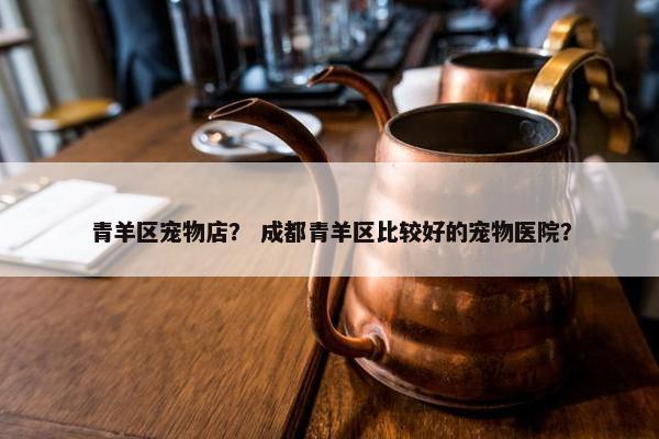青羊区宠物店？ 成都青羊区比较好的宠物医院？