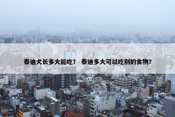 泰迪犬长多大能吃？ 泰迪多大可以吃别的食物？