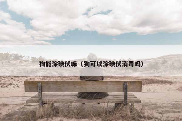 狗能涂碘伏嘛（狗可以涂碘伏消毒吗）