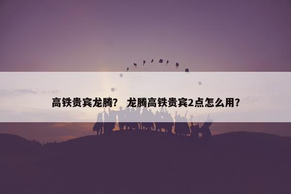 高铁贵宾龙腾？ 龙腾高铁贵宾2点怎么用？