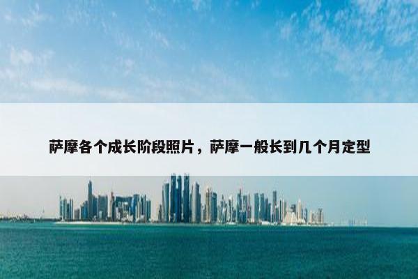 萨摩各个成长阶段照片，萨摩一般长到几个月定型