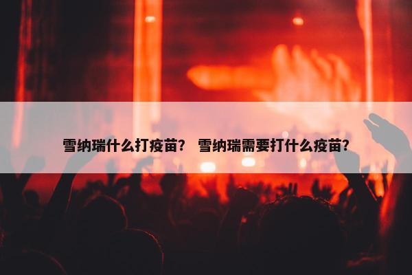 雪纳瑞什么打疫苗？ 雪纳瑞需要打什么疫苗？