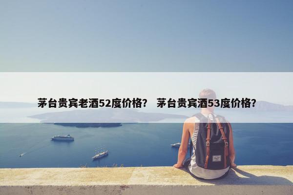 茅台贵宾老酒52度价格？ 茅台贵宾酒53度价格？