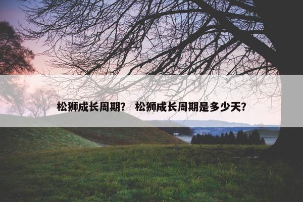松狮成长周期？ 松狮成长周期是多少天？