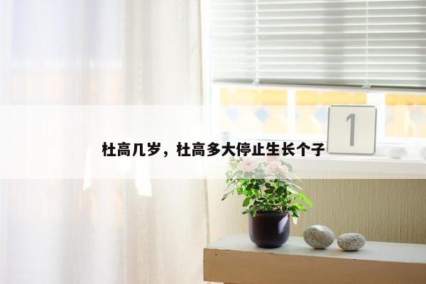 杜高几岁，杜高多大停止生长个子