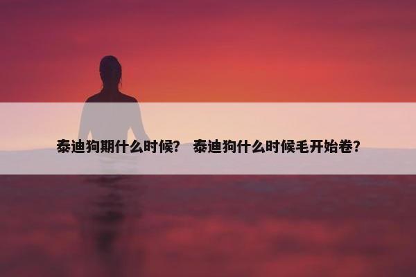 泰迪狗期什么时候？ 泰迪狗什么时候毛开始卷？