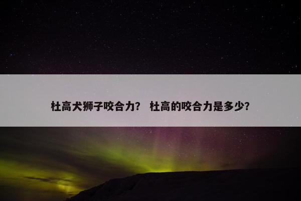 杜高犬狮子咬合力？ 杜高的咬合力是多少？