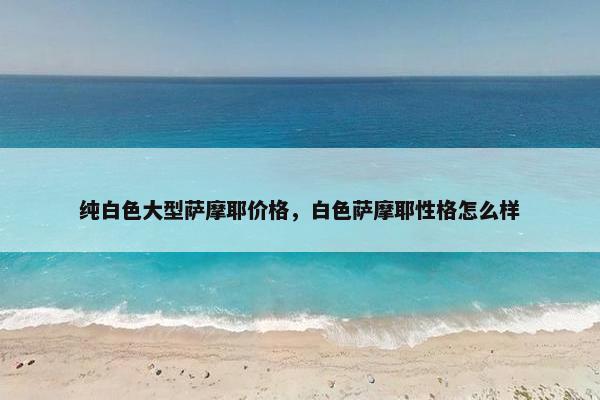 纯白色大型萨摩耶价格，白色萨摩耶性格怎么样
