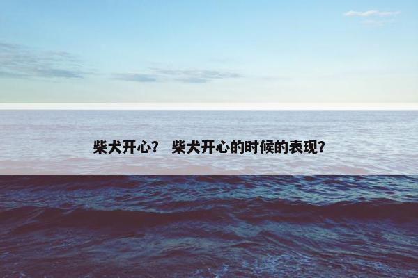 柴犬开心？ 柴犬开心的时候的表现？
