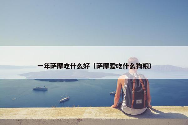 一年萨摩吃什么好（萨摩爱吃什么狗粮）