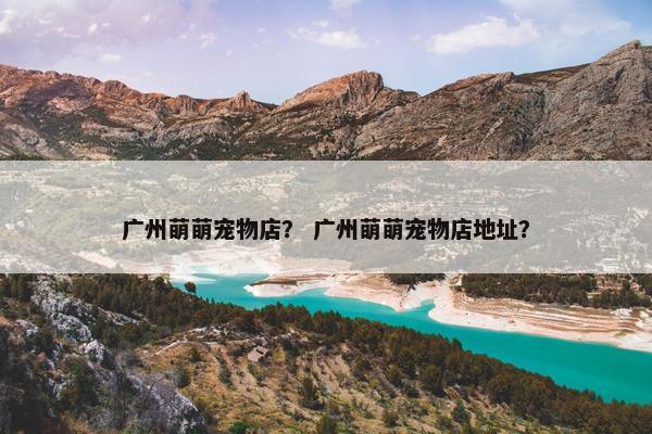 广州萌萌宠物店？ 广州萌萌宠物店地址？