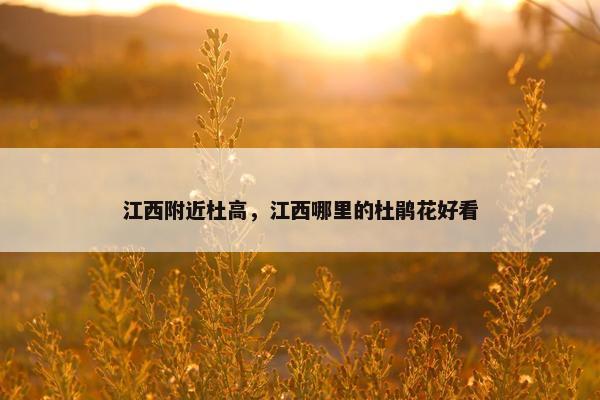 江西附近杜高，江西哪里的杜鹃花好看