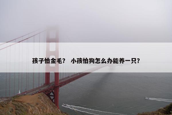 孩子怕金毛？ 小孩怕狗怎么办能养一只？