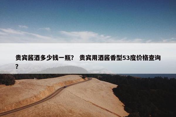 贵宾酱酒多少钱一瓶? 贵宾用酒酱香型53度价格查询?
