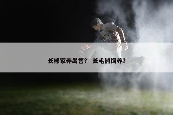 长熊家养出售？ 长毛熊饲养？