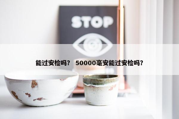 能过安检吗？ 50000毫安能过安检吗？