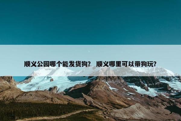 顺义公园哪个能发货狗？ 顺义哪里可以带狗玩？