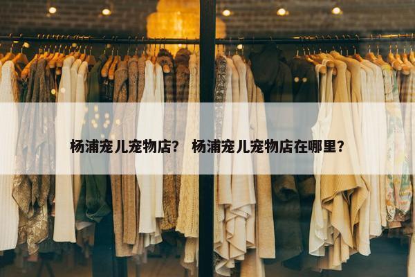 杨浦宠儿宠物店？ 杨浦宠儿宠物店在哪里？
