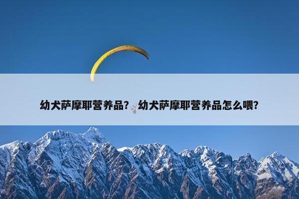 幼犬萨摩耶营养品？ 幼犬萨摩耶营养品怎么喂？