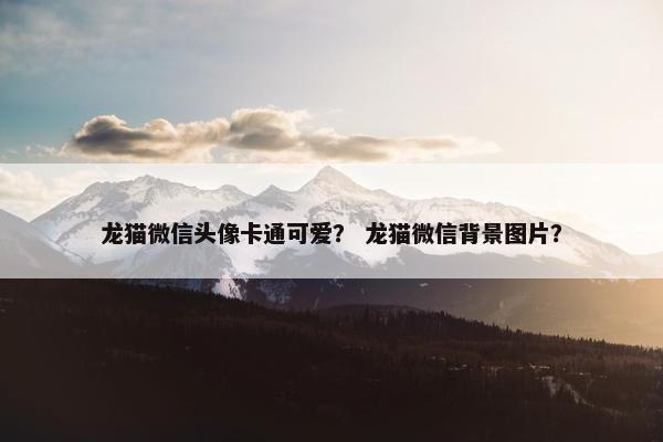 龙猫微信头像卡通可爱？ 龙猫微信背景图片？