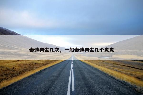 泰迪狗生几次,一般泰迪狗生几个崽崽