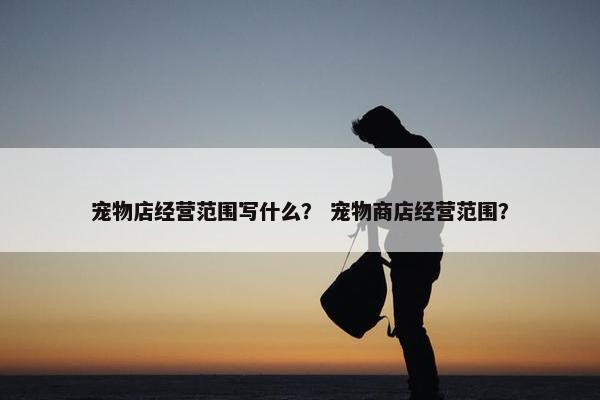 宠物店经营范围写什么？ 宠物商店经营范围？