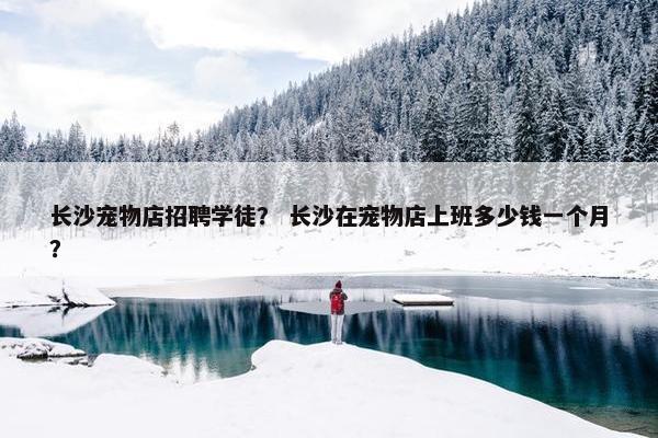 长沙宠物店招聘学徒？ 长沙在宠物店上班多少钱一个月？