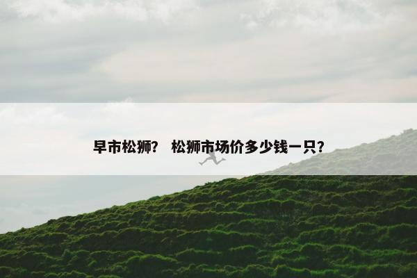 早市松狮？ 松狮市场价多少钱一只？